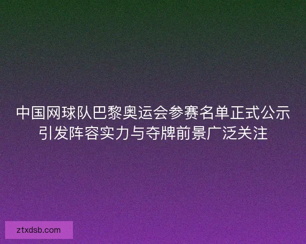 中国网球队巴黎奥运会参赛名单正式公示引发阵容实力与夺牌前景广泛关注