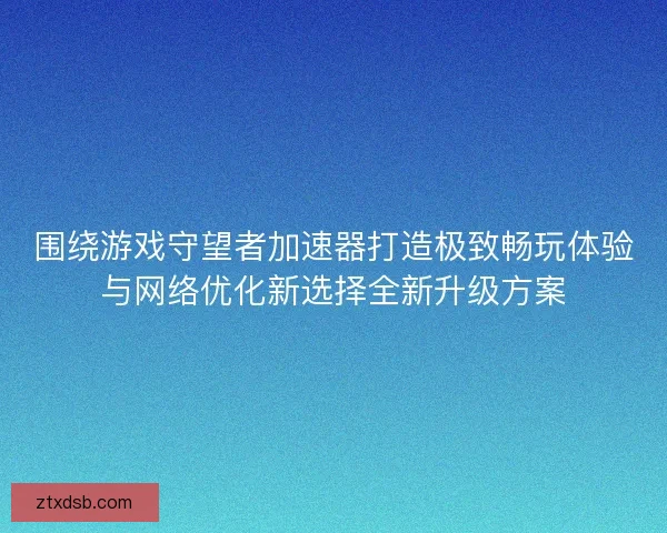 围绕游戏守望者加速器打造极致畅玩体验与网络优化新选择全新升级方案