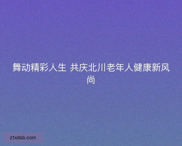舞动精彩人生 共庆北川老年人健康新风尚
