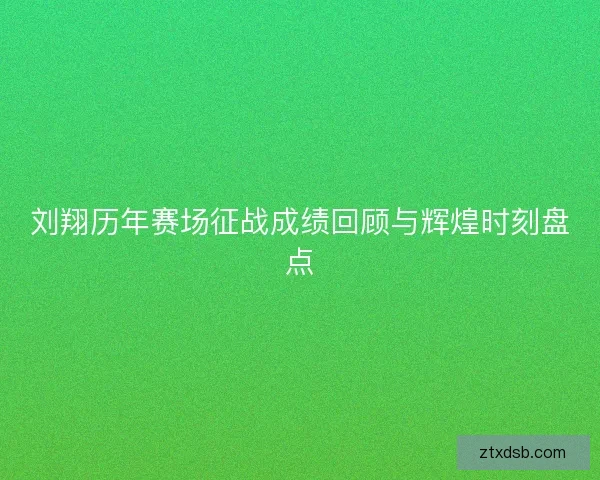 刘翔历年赛场征战成绩回顾与辉煌时刻盘点