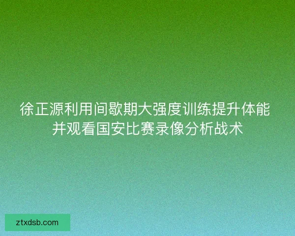 徐正源利用间歇期大强度训练提升体能 并观看国安比赛录像分析战术