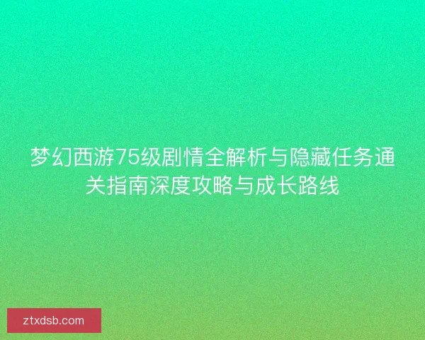 梦幻西游75级剧情全解析与隐藏任务通关指南深度攻略与成长路线