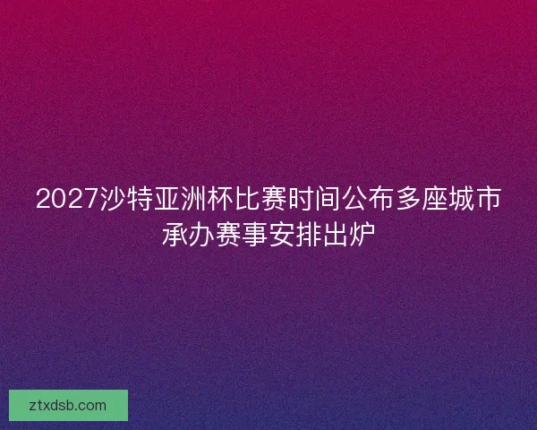 2027沙特亚洲杯比赛时间公布多座城市承办赛事安排出炉