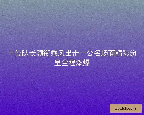 十位队长领衔乘风出击一公名场面精彩纷呈全程燃爆